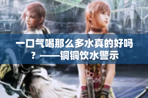一口气喝那么多水真的好吗？——铜铜饮水警示