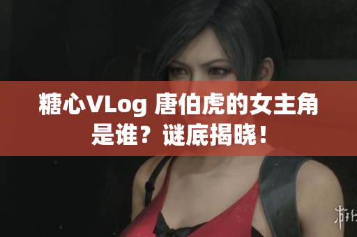 糖心VLog 唐伯虎的女主角是谁？谜底揭晓！