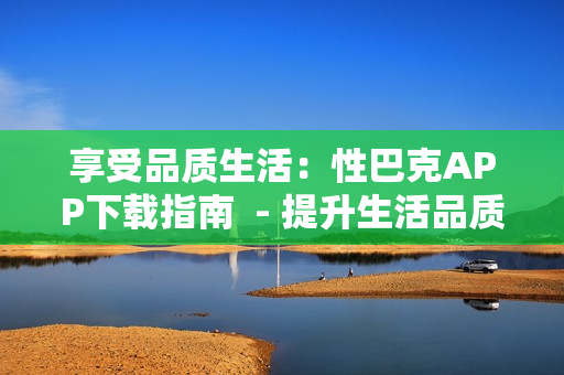 享受品质生活：性巴克APP下载指南  - 提升生活品质：下载性巴克APP攻略