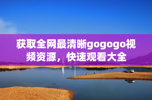 获取全网最清晰gogogo视频资源，快速观看大全