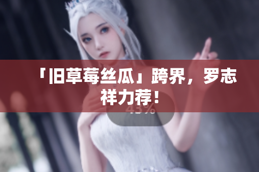 「旧草莓丝瓜」跨界，罗志祥力荐！