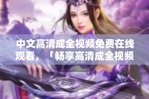 中文高清成全视频免费在线观看，「畅享高清成全视频，免费在线观看」