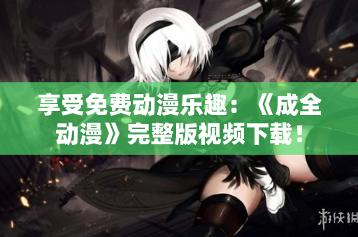 享受免费动漫乐趣：《成全动漫》完整版视频下载！