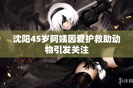 沈阳45岁阿姨因爱护救助动物引发关注