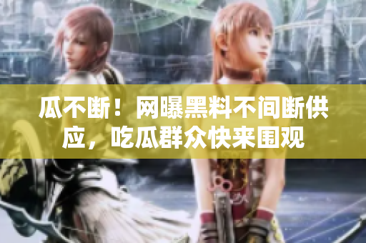 瓜不断！网曝黑料不间断供应，吃瓜群众快来围观
