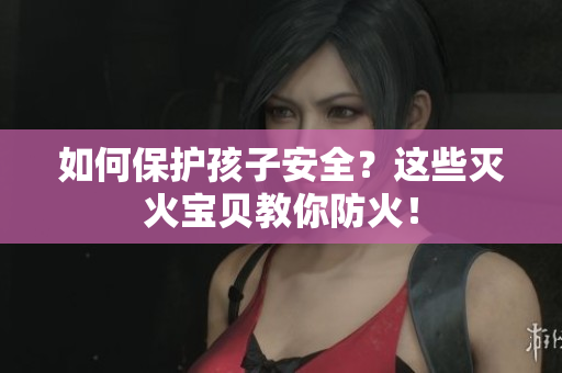 如何保护孩子安全？这些灭火宝贝教你防火！