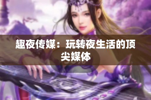 趣夜传媒：玩转夜生活的顶尖媒体