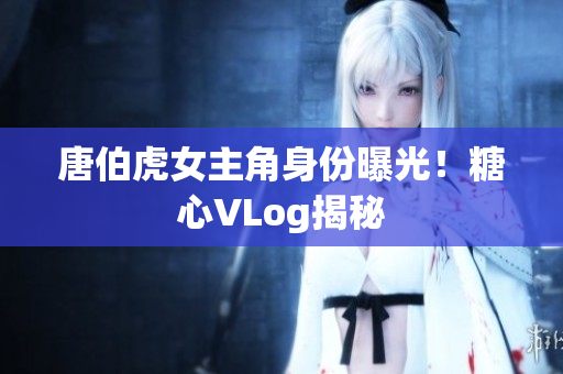 唐伯虎女主角身份曝光！糖心VLog揭秘