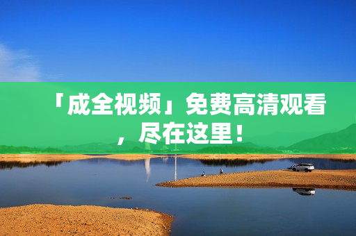 「成全视频」免费高清观看，尽在这里！