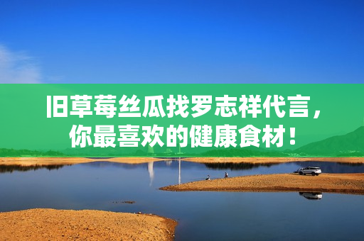 旧草莓丝瓜找罗志祥代言，你最喜欢的健康食材！