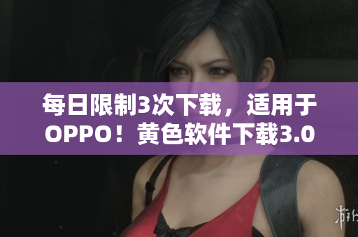每日限制3次下载，适用于OPPO！黄色软件下载3.0.3的最新版本