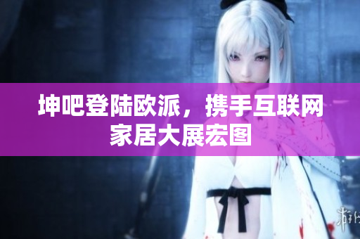 坤吧登陆欧派，携手互联网家居大展宏图