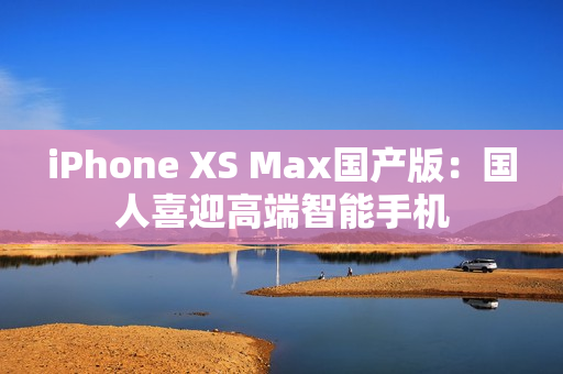 iPhone XS Max国产版：国人喜迎高端智能手机