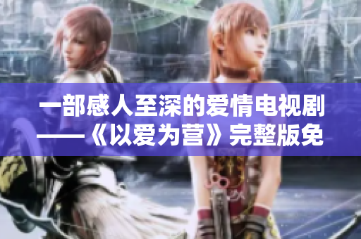 一部感人至深的爱情电视剧——《以爱为营》完整版免费观看
