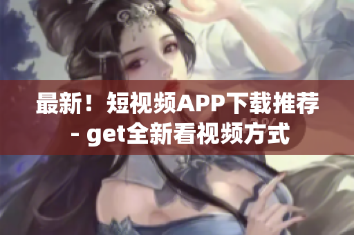 最新！短视频APP下载推荐 - get全新看视频方式