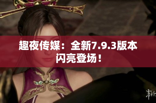 趣夜传媒：全新7.9.3版本闪亮登场！