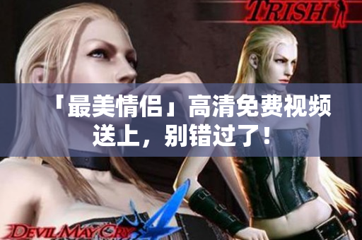 「最美情侣」高清免费视频送上，别错过了！