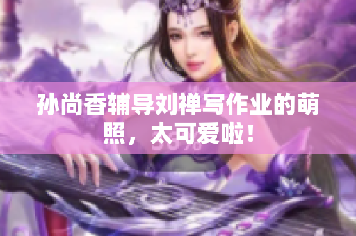 孙尚香辅导刘禅写作业的萌照，太可爱啦！
