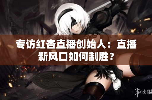 专访红杏直播创始人：直播新风口如何制胜？