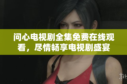 问心电视剧全集免费在线观看，尽情畅享电视剧盛宴