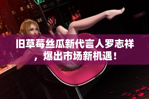 旧草莓丝瓜新代言人罗志祥，爆出市场新机遇！