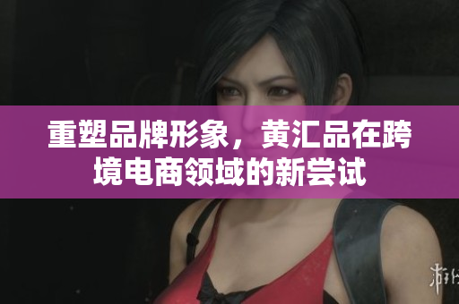 重塑品牌形象，黄汇品在跨境电商领域的新尝试