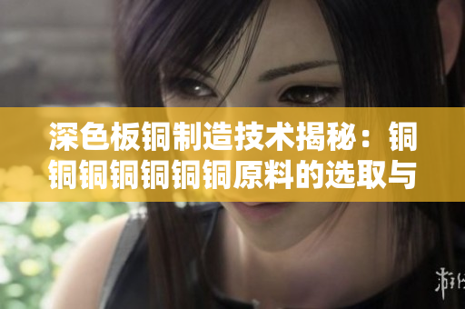 深色板铜制造技术揭秘：铜铜铜铜铜铜铜原料的选取与加工过程详解