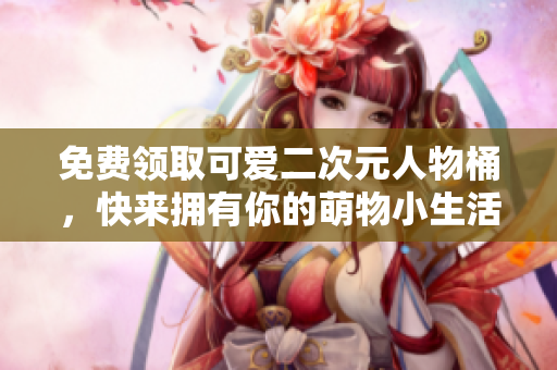 免费领取可爱二次元人物桶，快来拥有你的萌物小生活！