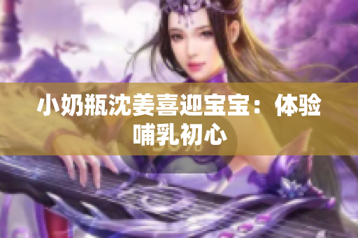小奶瓶沈姜喜迎宝宝：体验哺乳初心