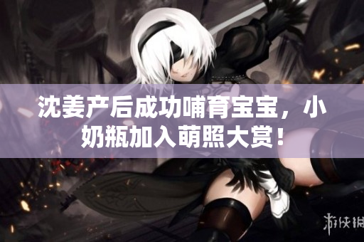 沈姜产后成功哺育宝宝，小奶瓶加入萌照大赏！