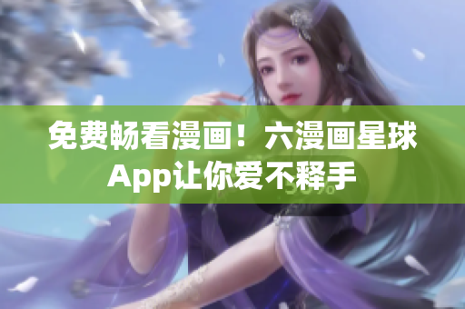免费畅看漫画！六漫画星球App让你爱不释手
