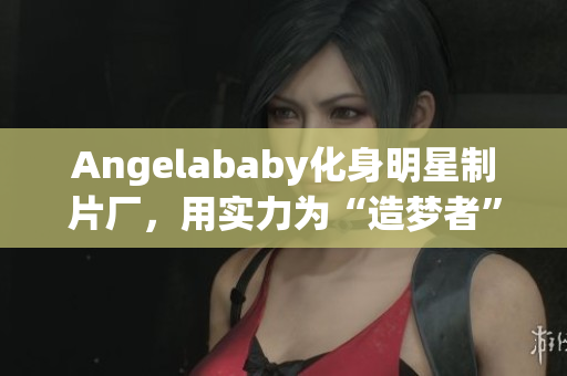 Angelababy化身明星制片厂，用实力为“造梦者”们应援！
