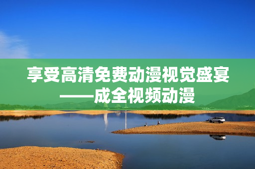 享受高清免费动漫视觉盛宴——成全视频动漫