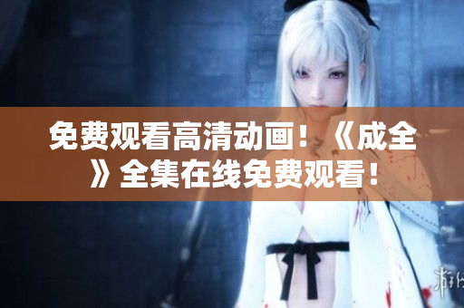 免费观看高清动画！《成全》全集在线免费观看！