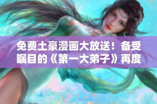 免费土豪漫画大放送！备受瞩目的《第一大弟子》再度来袭！