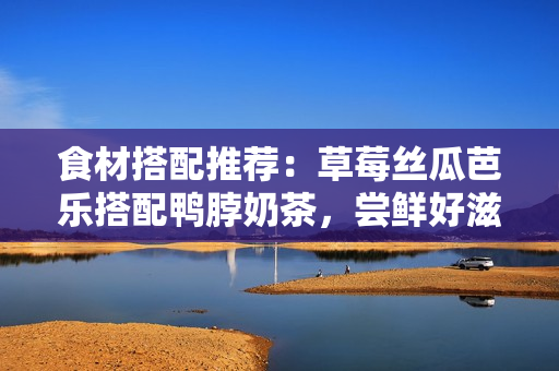 食材搭配推荐：草莓丝瓜芭乐搭配鸭脖奶茶，尝鲜好滋味！