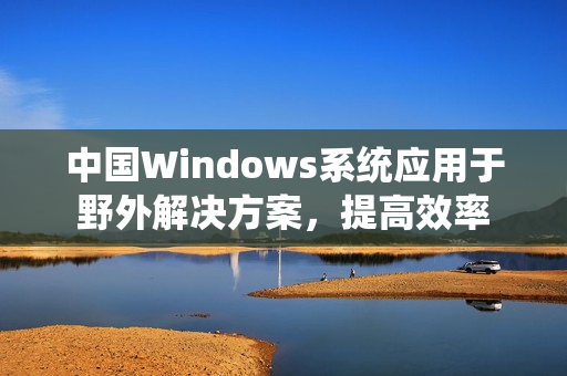 中国Windows系统应用于野外解决方案，提高效率