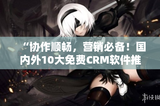 “协作顺畅，营销必备！国内外10大免费CRM软件推荐”