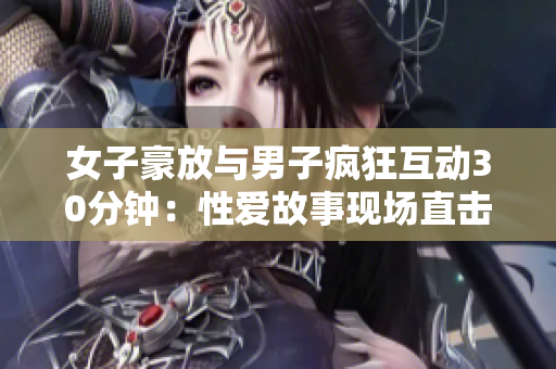 女子豪放与男子疯狂互动30分钟：性爱故事现场直击