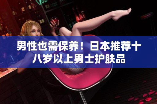 男性也需保养！日本推荐十八岁以上男士护肤品
