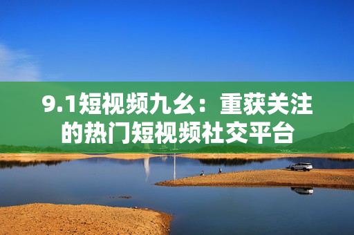 9.1短视频九幺：重获关注的热门短视频社交平台