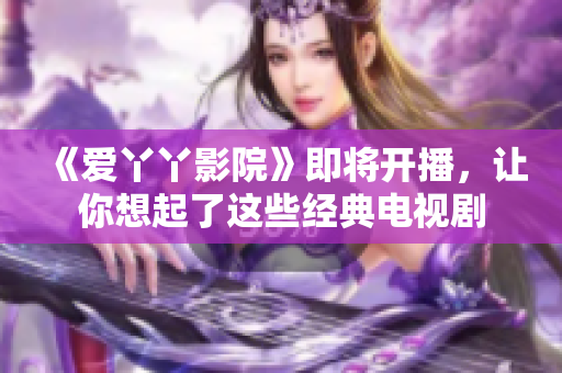 《爱丫丫影院》即将开播，让你想起了这些经典电视剧