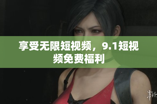 享受无限短视频，9.1短视频免费福利