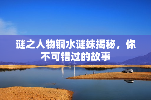 谜之人物铜水谜妹揭秘，你不可错过的故事
