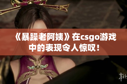 《暴躁老阿姨》在csgo游戏中的表现令人惊叹！