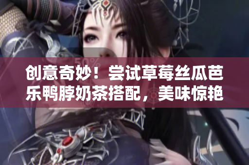 创意奇妙！尝试草莓丝瓜芭乐鸭脖奶茶搭配，美味惊艳味蕾