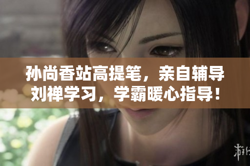 孙尚香站高提笔，亲自辅导刘禅学习，学霸暖心指导！