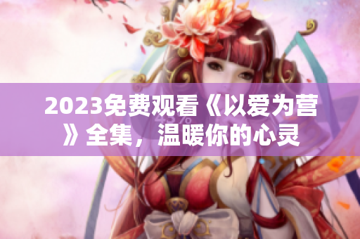 2023免费观看《以爱为营》全集，温暖你的心灵