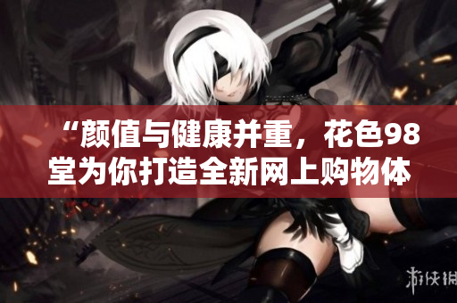 “颜值与健康并重，花色98堂为你打造全新网上购物体验”