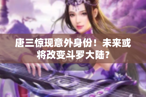 唐三惊现意外身份！未来或将改变斗罗大陆？